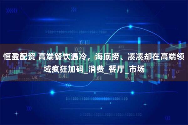 恒盈配资 高端餐饮遇冷,海底捞、凑凑却在高端领域疯狂加码_消费_餐厅_市场