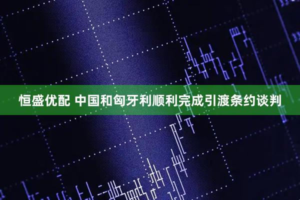 恒盛优配 中国和匈牙利顺利完成引渡条约谈判