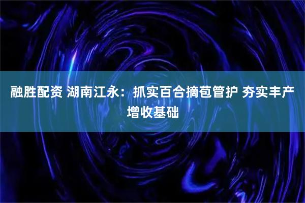 融胜配资 湖南江永:抓实百合摘苞管护 夯实丰产增收基础
