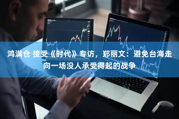 鸿满仓 接受《时代》专访，郑丽文：避免台海走向一场没人承受得起的战争