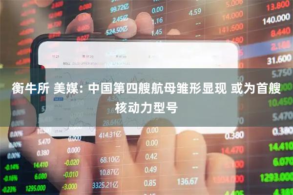 衡牛所 美媒: 中国第四艘航母雏形显现 或为首艘核动力型号