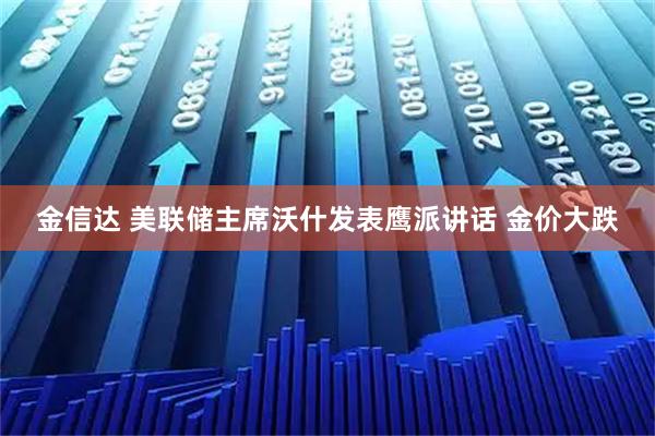 金信达 美联储主席沃什发表鹰派讲话 金价大跌
